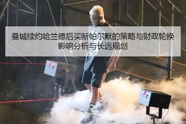 曼城续约哈兰德后买断帕尔默的策略与财政轮换影响分析与长远规划
