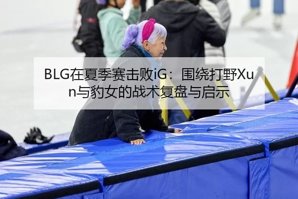 BLG在夏季赛击败iG：围绕打野Xun与豹女的战术复盘与启示