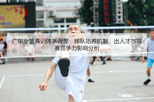 广东女篮青训体系调整：梯队培养机制、出人才与联赛竞争力影响分析