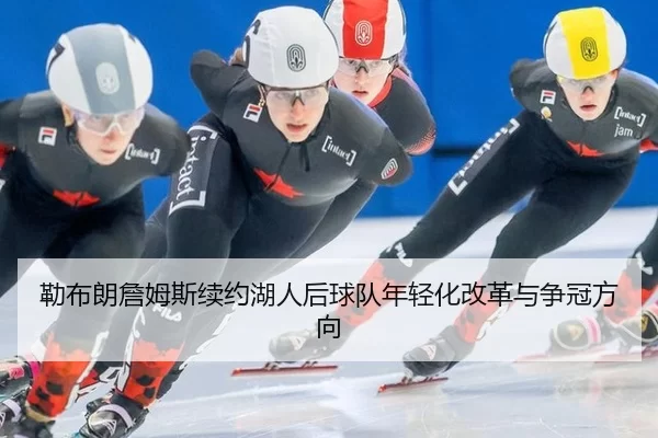 勒布朗詹姆斯续约湖人后球队年轻化改革与争冠方向